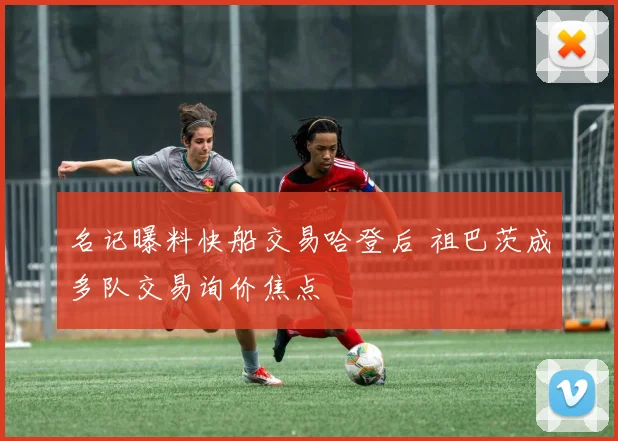 名记曝料快船交易哈登后 祖巴茨成多队交易询价焦点