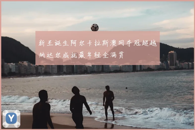 新王诞生阿尔卡拉斯澳网夺冠超越纳达尔成就最年轻全满贯