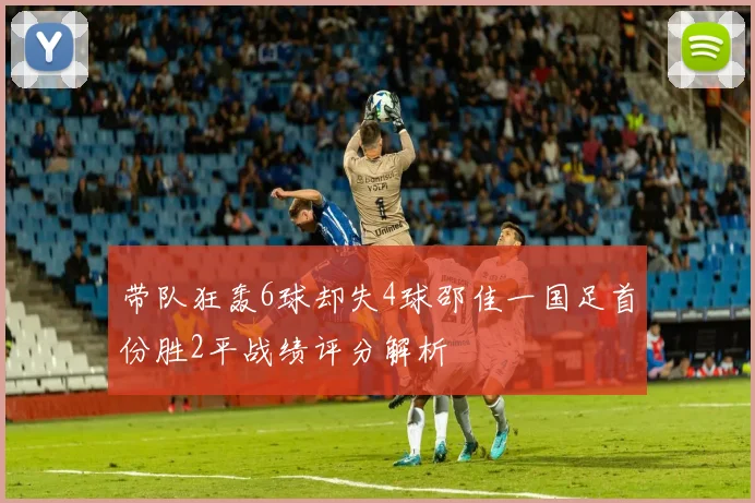带队狂轰6球却失4球邵佳一国足首份胜2平战绩评分解析
