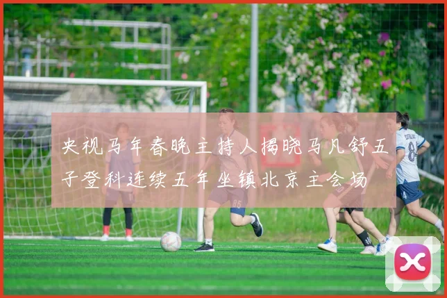 央视马年春晚主持人揭晓马凡舒五子登科连续五年坐镇北京主会场