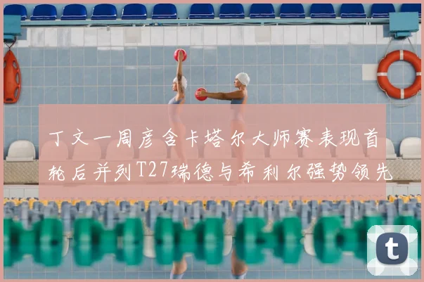 丁文一周彦含卡塔尔大师赛表现首轮后并列T27瑞德与希利尔强势领先