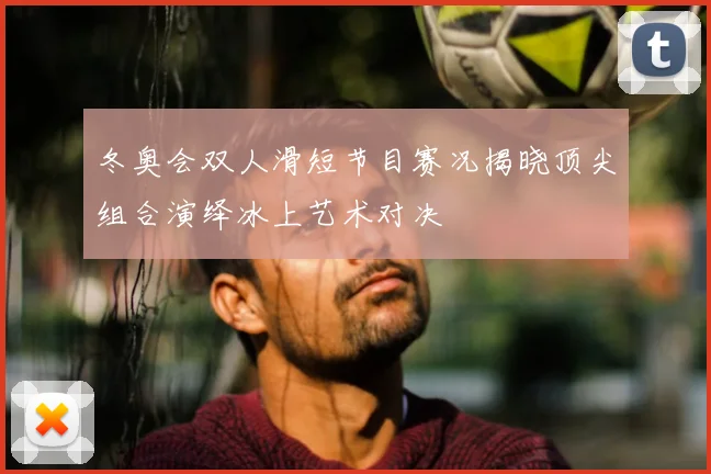 冬奥会双人滑短节目赛况揭晓顶尖组合演绎冰上艺术对决