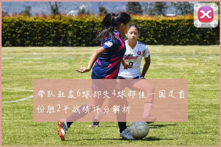 带队狂轰6球却失4球邵佳一国足首份胜2平战绩评分解析