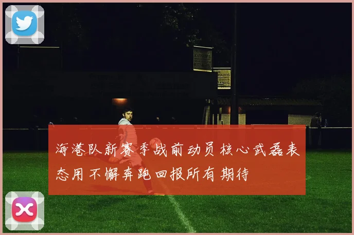 海港队新赛季战前动员核心武磊表态用不懈奔跑回报所有期待