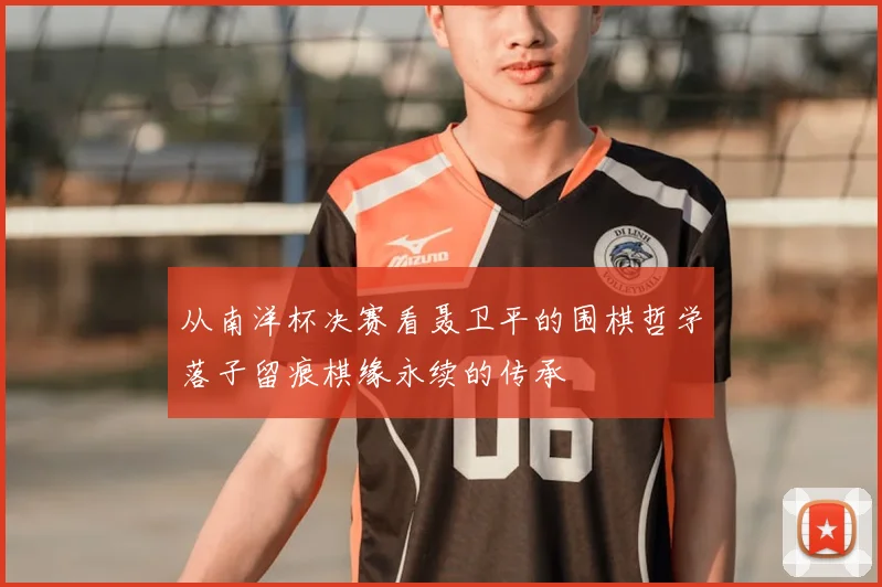 从南洋杯决赛看聂卫平的围棋哲学落子留痕棋缘永续的传承