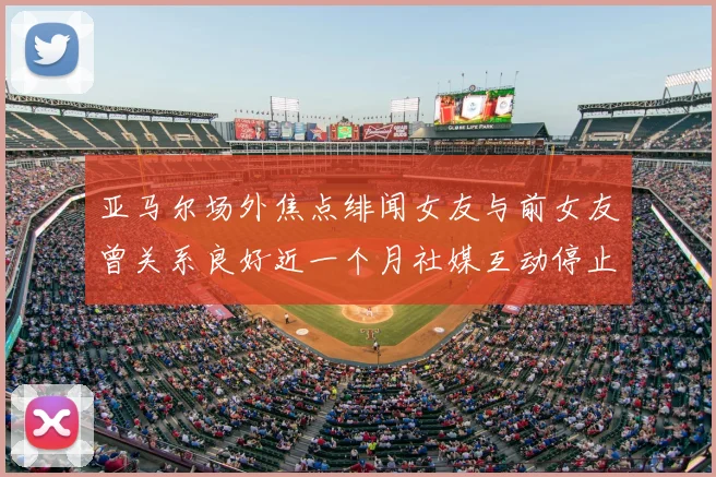 亚马尔场外焦点绯闻女友与前女友曾关系良好近一个月社媒互动停止引关注