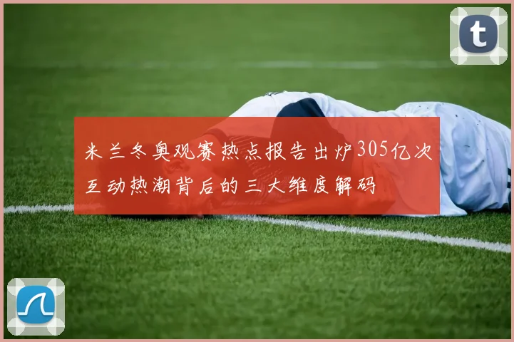 米兰冬奥观赛热点报告出炉305亿次互动热潮背后的三大维度解码